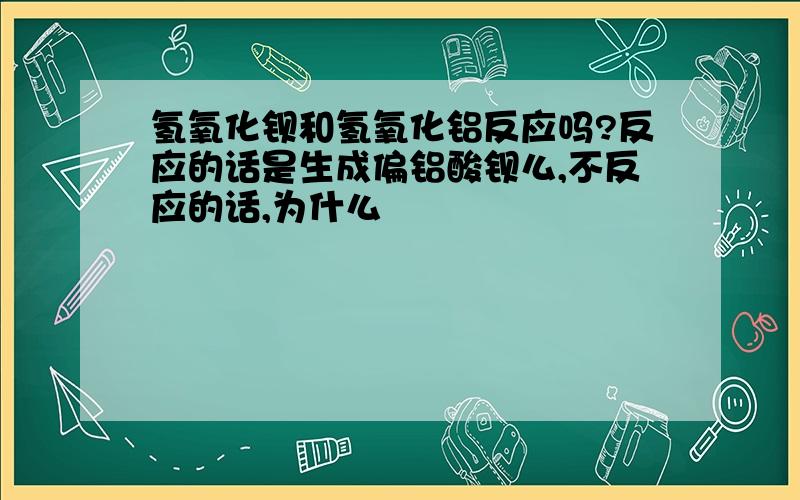 氢氧化钡和氢氧化铝反应吗?反应的话是生成偏铝酸钡么,不反应的话,为什么