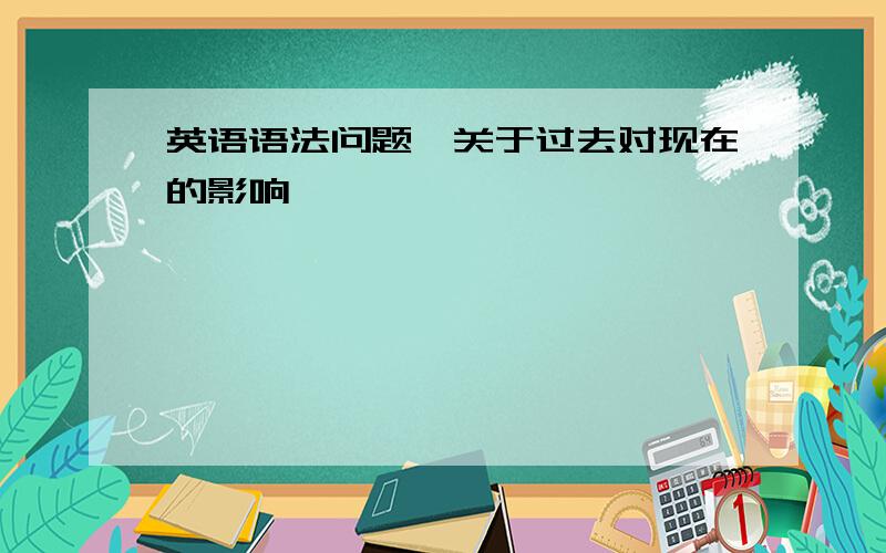 英语语法问题,关于过去对现在的影响