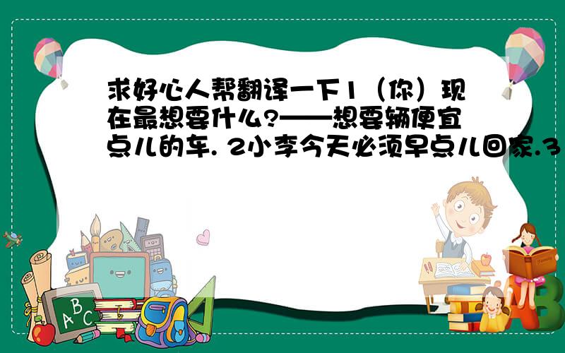 求好心人帮翻译一下1（你）现在最想要什么?——想要辆便宜点儿的车. 2小李今天必须早点儿回家.3（我）可以坐这儿吗? 4