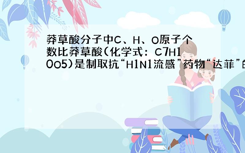 莽草酸分子中C、H、O原子个数比莽草酸(化学式：C7H10O5)是制取抗“H1N1流感”药物“达菲”的原料.