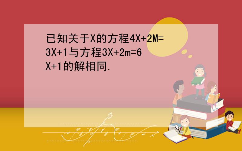 已知关于X的方程4X+2M=3X+1与方程3X+2m=6X+1的解相同.