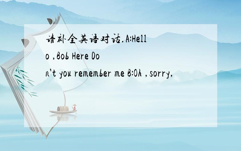 请补全英语对话.A:Hello ,Bob Here Don't you remember me B:Oh ,sorry,