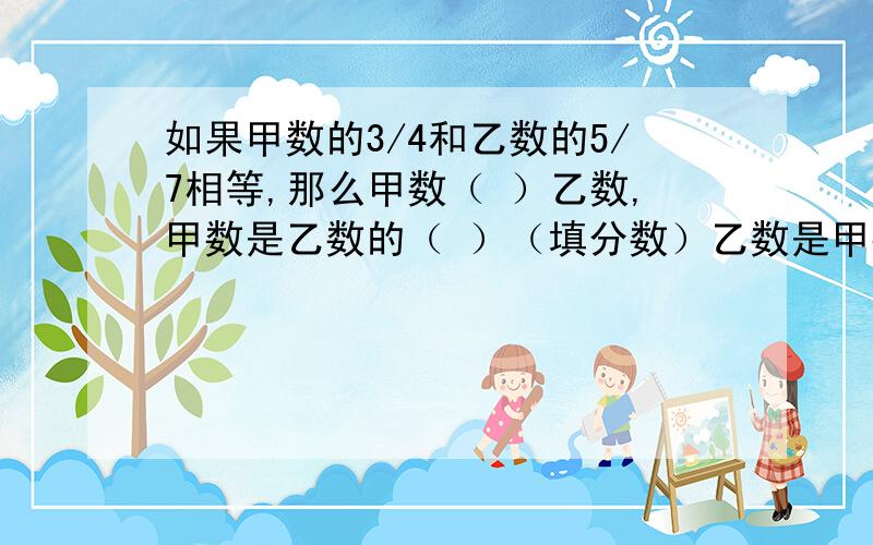 如果甲数的3/4和乙数的5/7相等,那么甲数（ ）乙数,甲数是乙数的（ ）（填分数）乙数是甲数的（ ）%.