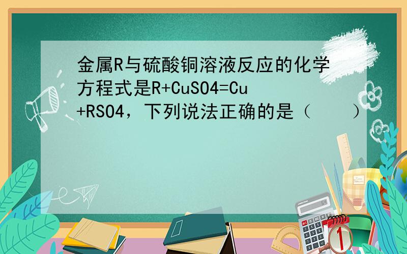 金属R与硫酸铜溶液反应的化学方程式是R+CuSO4=Cu+RSO4，下列说法正确的是（　　）