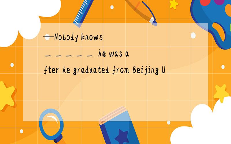 —Nobody knows _____ he was after he graduated from Beijing U