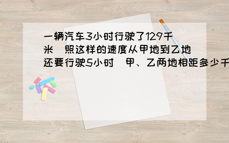 一辆汽车3小时行驶了129千米．照这样的速度从甲地到乙地还要行驶5小时．甲、乙两地相距多少千米？