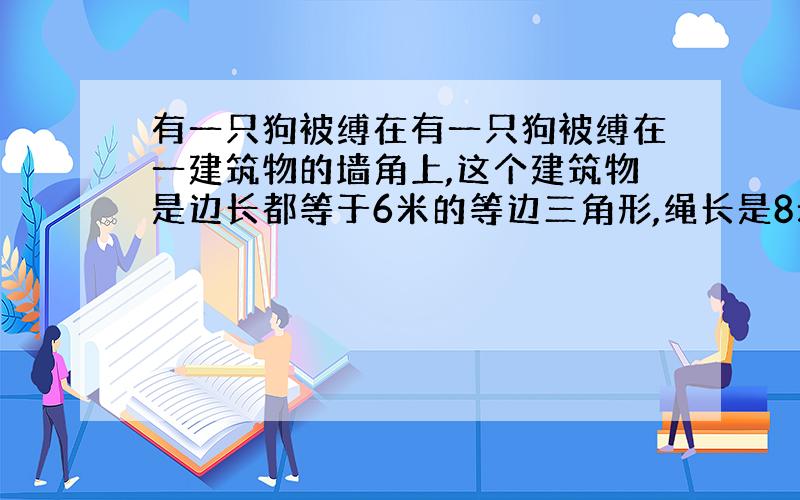 有一只狗被缚在有一只狗被缚在一建筑物的墙角上,这个建筑物是边长都等于6米的等边三角形,绳长是8米.