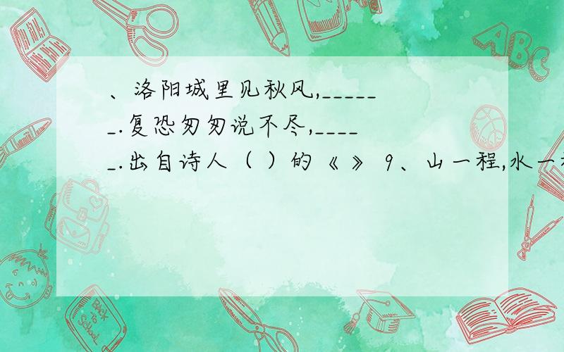 、洛阳城里见秋风,______.复恐匆匆说不尽,_____.出自诗人（ ）的《 》 9、山一程,水一程,身向榆关那