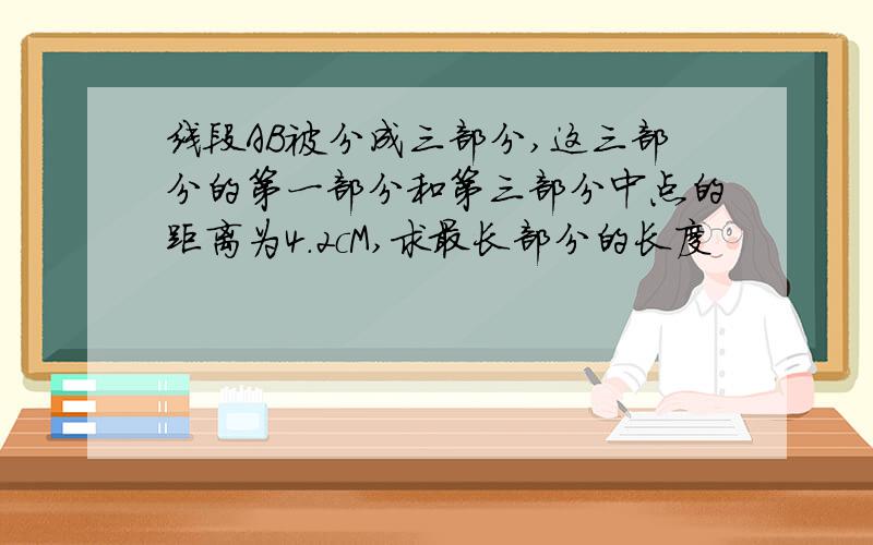 线段AB被分成三部分,这三部分的第一部分和第三部分中点的距离为4.2cM,求最长部分的长度