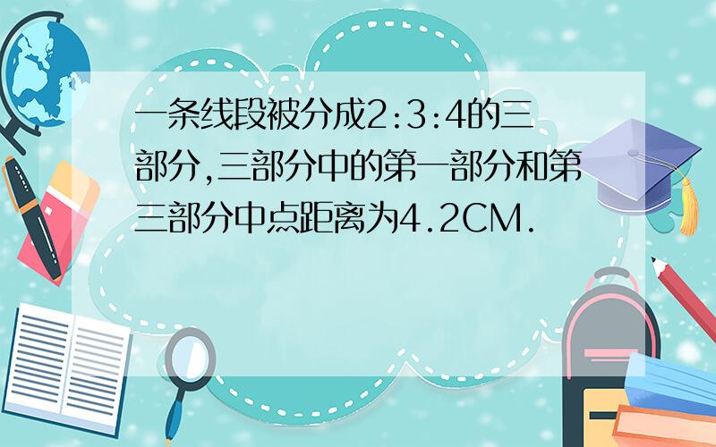 一条线段被分成2:3:4的三部分,三部分中的第一部分和第三部分中点距离为4.2CM.