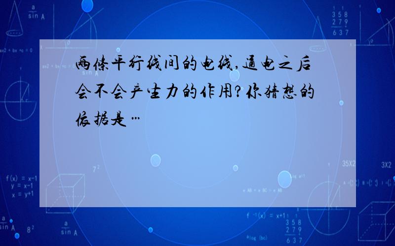 两条平行线间的电线,通电之后会不会产生力的作用?你猜想的依据是…