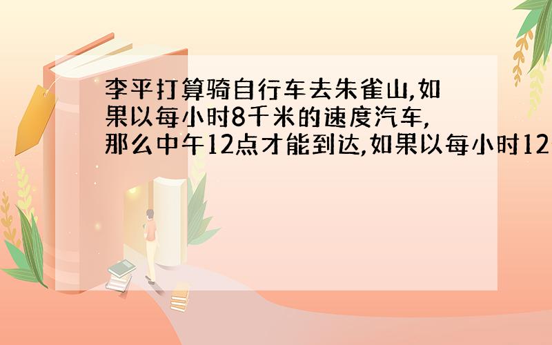 李平打算骑自行车去朱雀山,如果以每小时8千米的速度汽车,那么中午12点才能到达,如果以每小时12千米的速