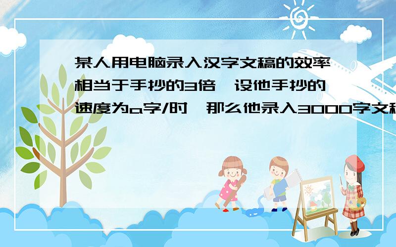 某人用电脑录入汉字文稿的效率相当于手抄的3倍,设他手抄的速度为a字/时,那么他录入3000字文稿比手抄少用