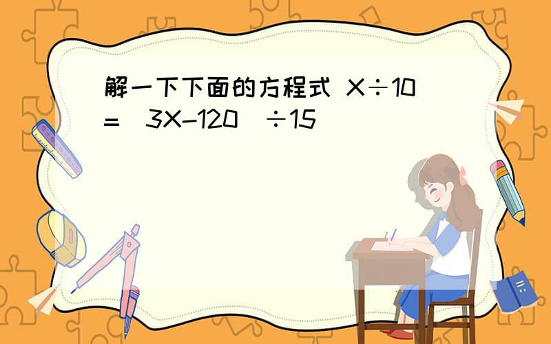 解一下下面的方程式 X÷10=(3X-120)÷15