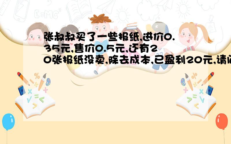 张叔叔买了一些报纸,进价0.35元,售价0.5元,还有20张报纸没卖,除去成本,已盈利20元,请问