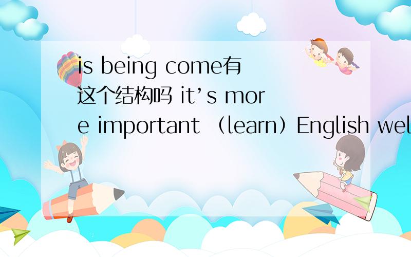 is being come有这个结构吗 it’s more important （learn）English well