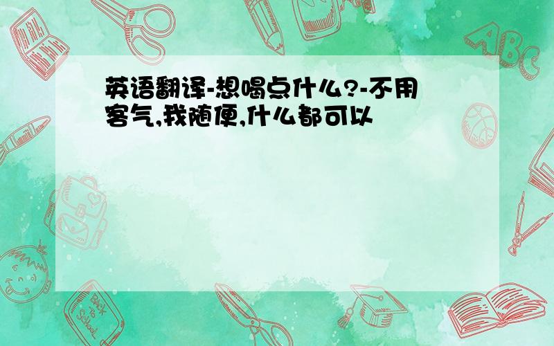 英语翻译-想喝点什么?-不用客气,我随便,什么都可以