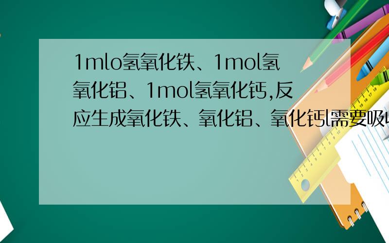 1mlo氢氧化铁、1mol氢氧化铝、1mol氢氧化钙,反应生成氧化铁、氧化铝、氧化钙l需要吸收的热量的多少?