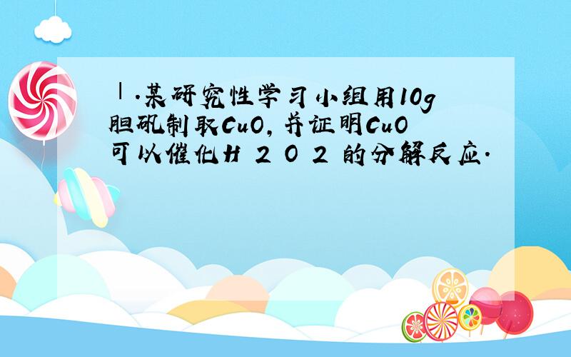 Ⅰ．某研究性学习小组用10g胆矾制取CuO，并证明CuO可以催化H 2 O 2 的分解反应．