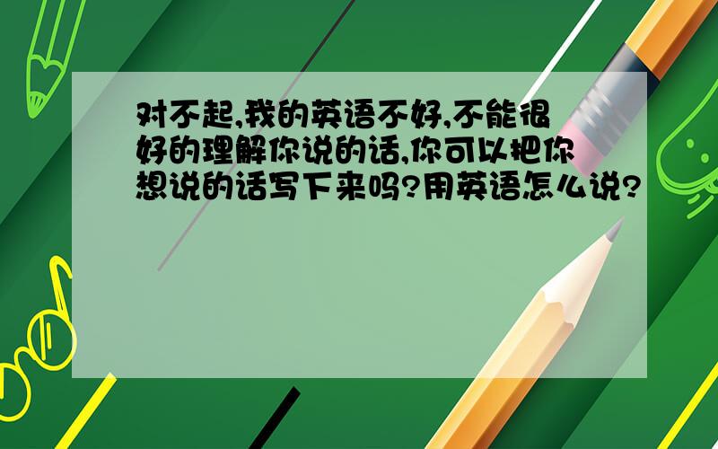 对不起,我的英语不好,不能很好的理解你说的话,你可以把你想说的话写下来吗?用英语怎么说?