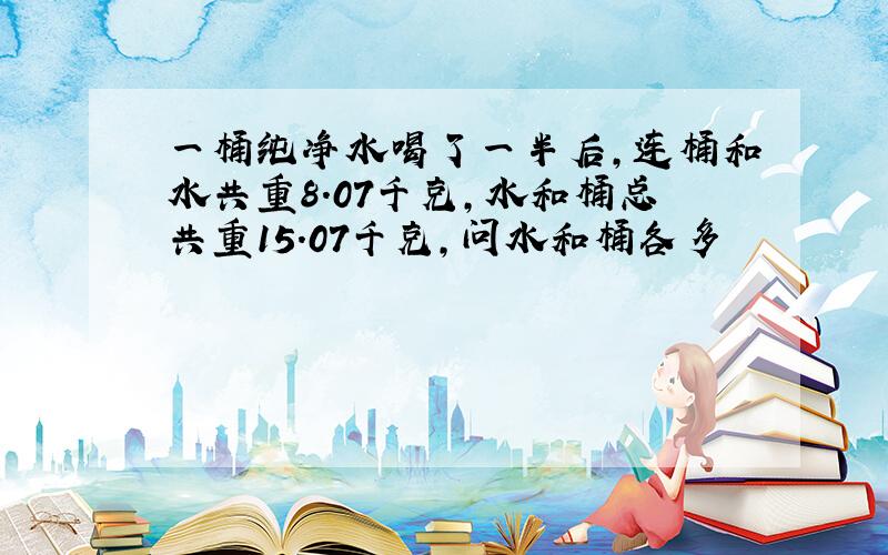 一桶纯净水喝了一半后,连桶和水共重8.07千克,水和桶总共重15.07千克,问水和桶各多