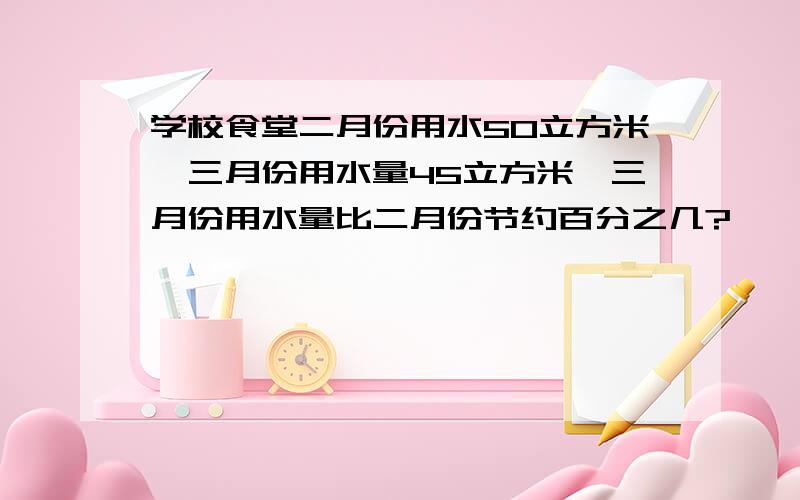 学校食堂二月份用水50立方米,三月份用水量45立方米,三月份用水量比二月份节约百分之几?