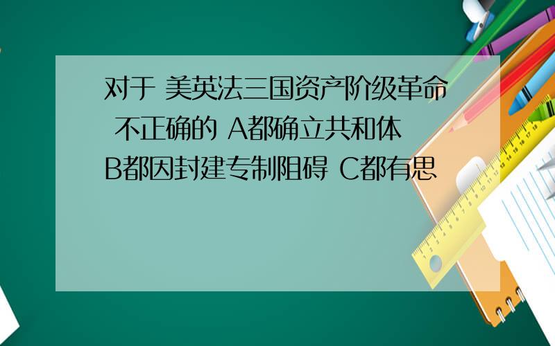 对于 美英法三国资产阶级革命 不正确的 A都确立共和体 B都因封建专制阻碍 C都有思