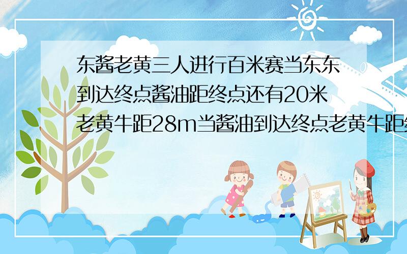 东酱老黄三人进行百米赛当东东到达终点酱油距终点还有20米老黄牛距28m当酱油到达终点老黄牛距终还有多少米