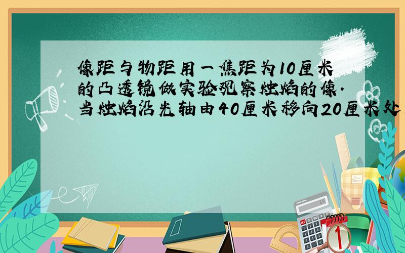 像距与物距用一焦距为10厘米的凸透镜做实验观察烛焰的像.当烛焰沿光轴由40厘米移向20厘米处的过程中,物距共变化了20厘