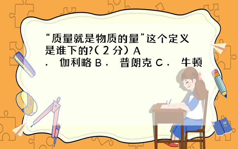 “质量就是物质的量”这个定义是谁下的?( 2 分) A ． 伽利略 B ． 普朗克 C ． 牛顿