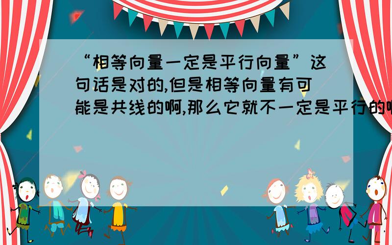 “相等向量一定是平行向量”这句话是对的,但是相等向量有可能是共线的啊,那么它就不一定是平行的啊,所以为什么这句话是对的啊