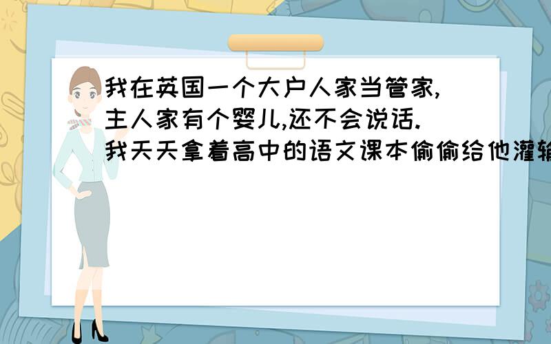 我在英国一个大户人家当管家,主人家有个婴儿,还不会说话.我天天拿着高中的语文课本偷偷给他灌输中文.他已经会些中文的基本发