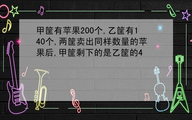 甲筐有苹果200个,乙筐有140个,两筐卖出同样数量的苹果后,甲筐剩下的是乙筐的4