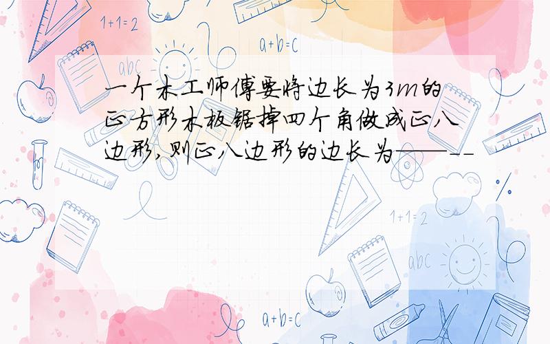 一个木工师傅要将边长为3m的正方形木板锯掉四个角做成正八边形,则正八边形的边长为——--