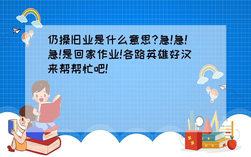 仍操旧业是什么意思?急!急!急!是回家作业!各路英雄好汉来帮帮忙吧!