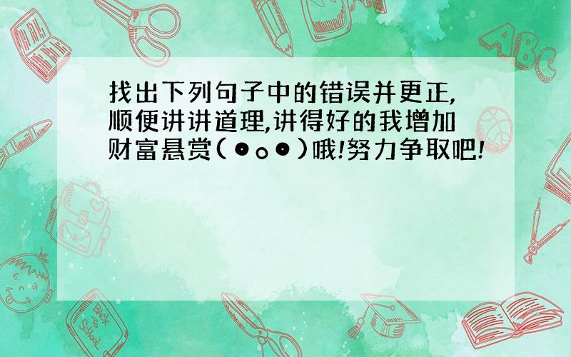 找出下列句子中的错误并更正,顺便讲讲道理,讲得好的我增加财富悬赏(⊙o⊙)哦!努力争取吧!