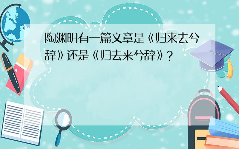 陶渊明有一篇文章是《归来去兮辞》还是《归去来兮辞》?