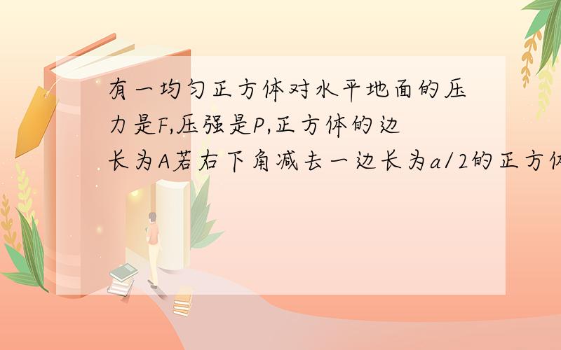 有一均匀正方体对水平地面的压力是F,压强是P,正方体的边长为A若右下角减去一边长为a/2的正方体,