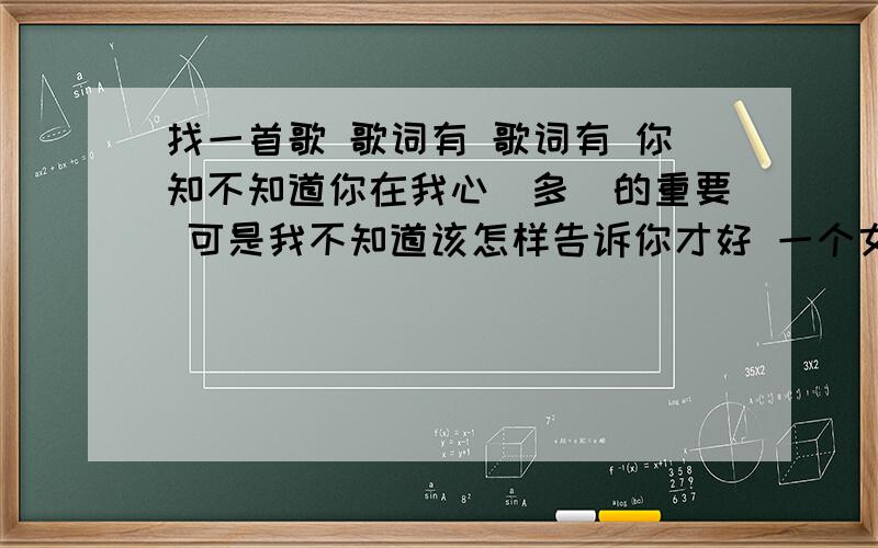 找一首歌 歌词有 歌词有 你知不知道你在我心裏多麼的重要 可是我不知道该怎样告诉你才好 一个女生唱的