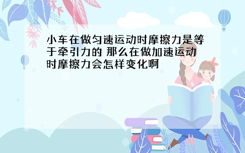 小车在做匀速运动时摩擦力是等于牵引力的 那么在做加速运动时摩擦力会怎样变化啊