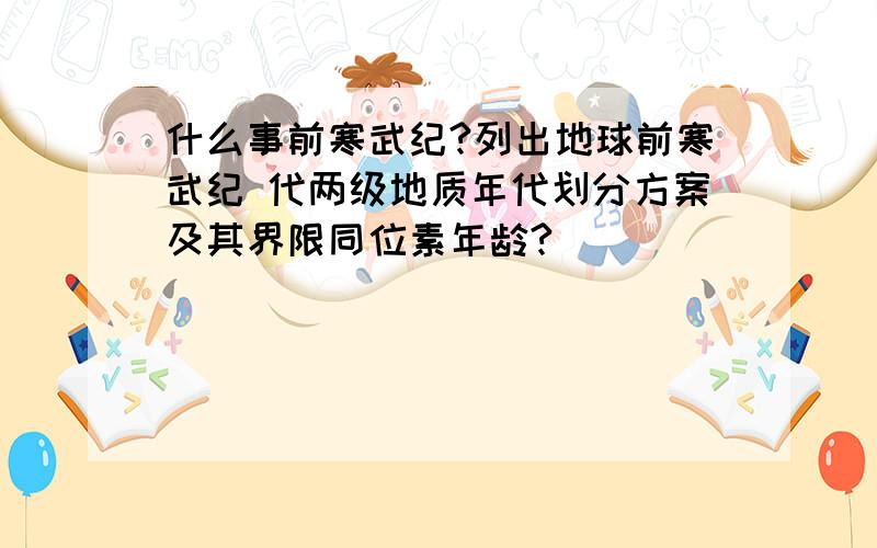 什么事前寒武纪?列出地球前寒武纪 代两级地质年代划分方案及其界限同位素年龄?