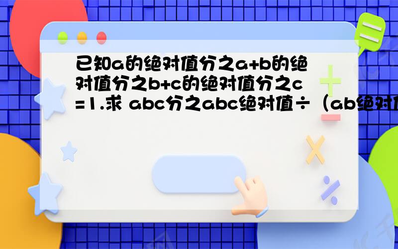 已知a的绝对值分之a+b的绝对值分之b+c的绝对值分之c=1.求 abc分之abc绝对值÷（ab绝对值分之bc×bc绝对