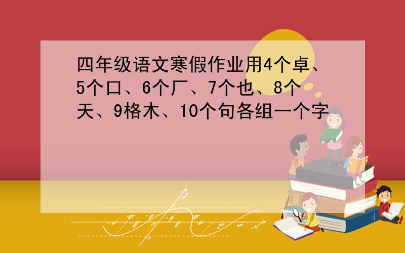 四年级语文寒假作业用4个卓、5个口、6个厂、7个也、8个天、9格木、10个句各组一个字