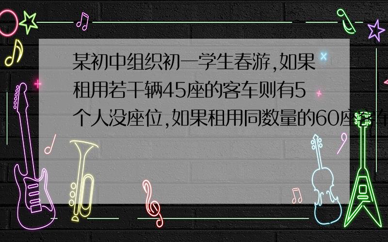 某初中组织初一学生春游,如果租用若干辆45座的客车则有5个人没座位,如果租用同数量的60座客车,则多出一