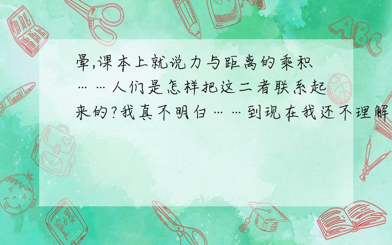 晕,课本上就说力与距离的乘积……人们是怎样把这二者联系起来的?我真不明白……到现在我还不理解,功到底算个什么玩意?为什么