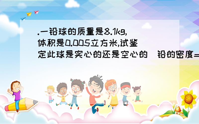 .一铅球的质量是8.1kg,体积是0.005立方米,试鉴定此球是实心的还是空心的（铅的密度=2.7g立方厘米）