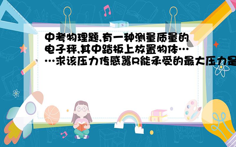 中考物理题,有一种测量质量的电子秤,其中踏板上放置物体……求该压力传感嚣R能承受的最大压力是多少