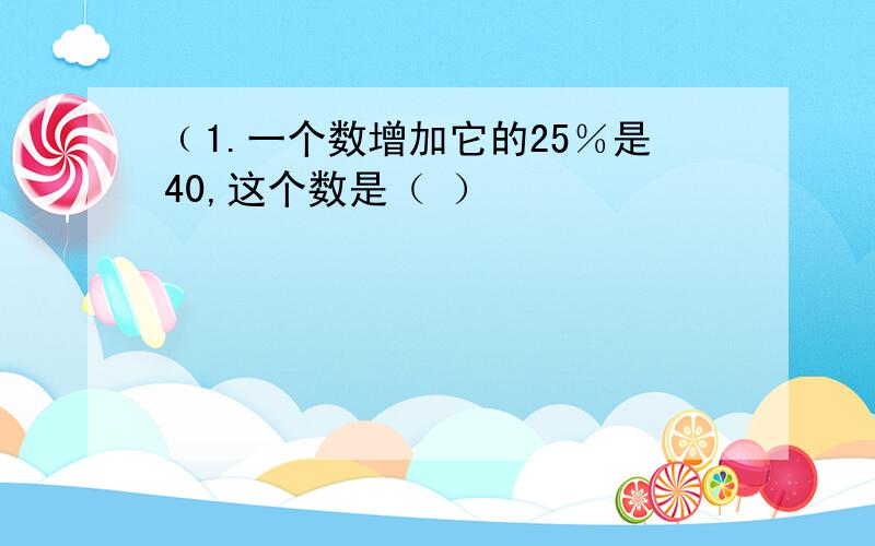 ﹙1.一个数增加它的25％是40,这个数是（ ）