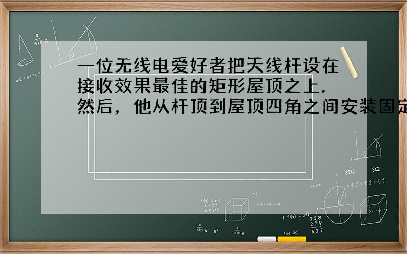 一位无线电爱好者把天线杆设在接收效果最佳的矩形屋顶之上.然后，他从杆顶到屋顶四角之间安装固定用的支撑线.有两根相对的支撑