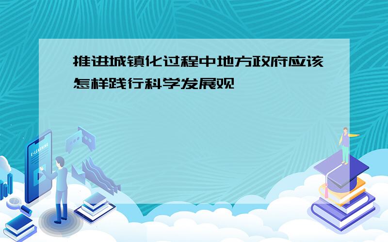 推进城镇化过程中地方政府应该怎样践行科学发展观